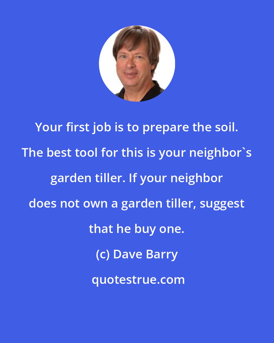 Dave Barry: Your first job is to prepare the soil. The best tool for this is your neighbor's garden tiller. If your neighbor does not own a garden tiller, suggest that he buy one.