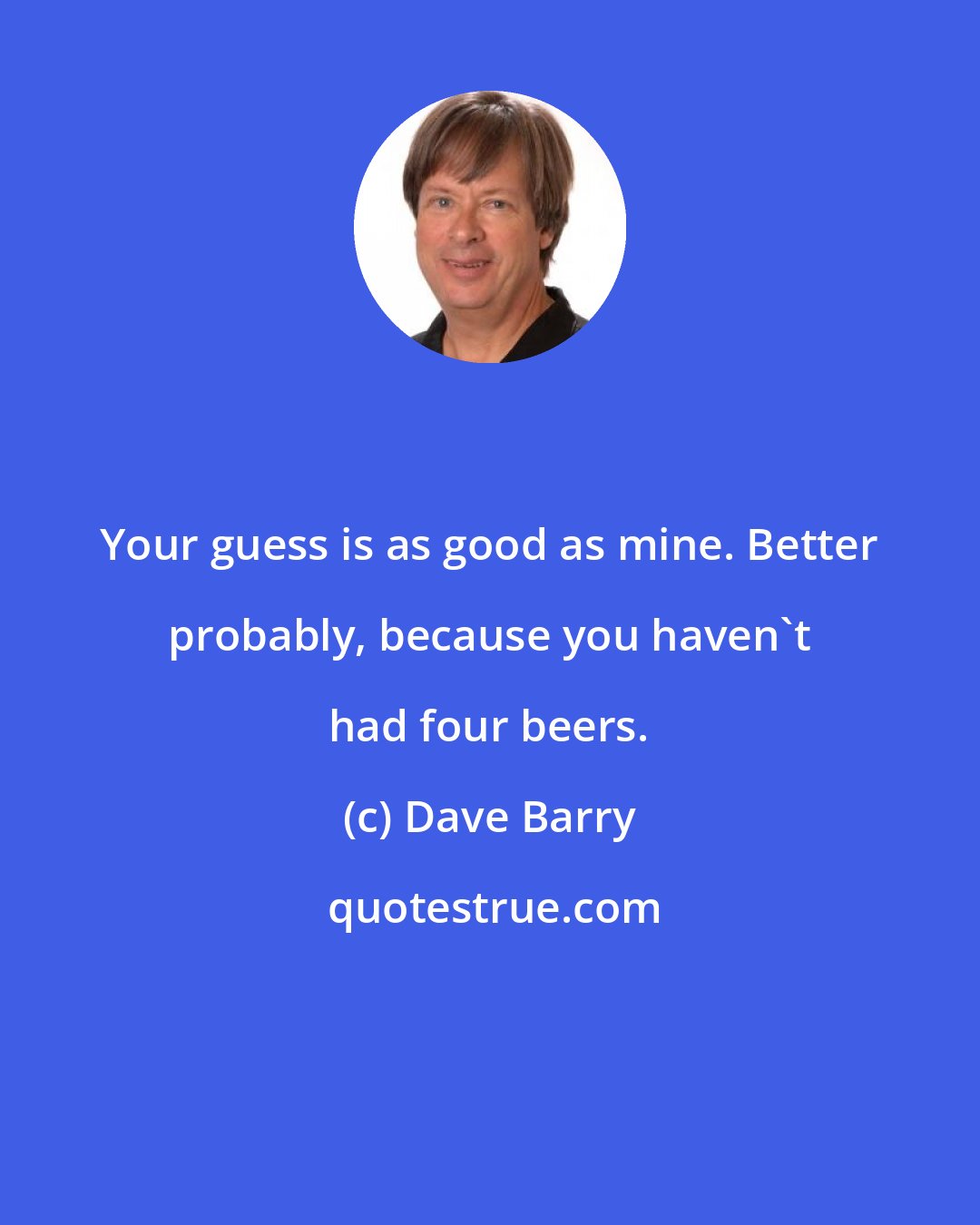 Dave Barry: Your guess is as good as mine. Better probably, because you haven't had four beers.