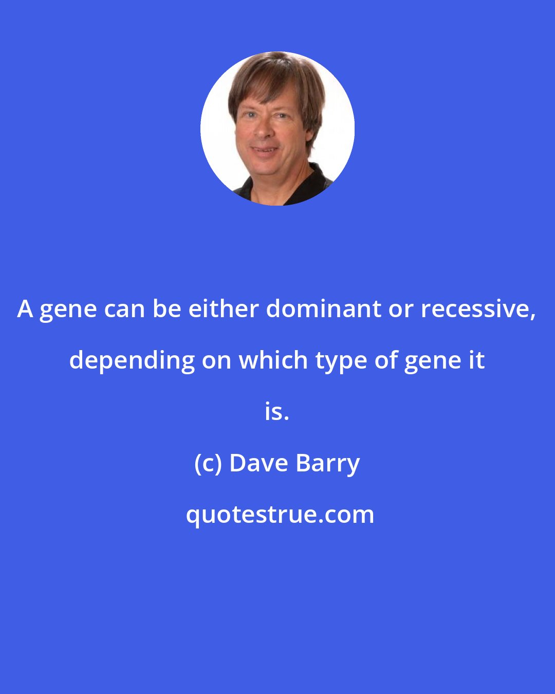 Dave Barry: A gene can be either dominant or recessive, depending on which type of gene it is.