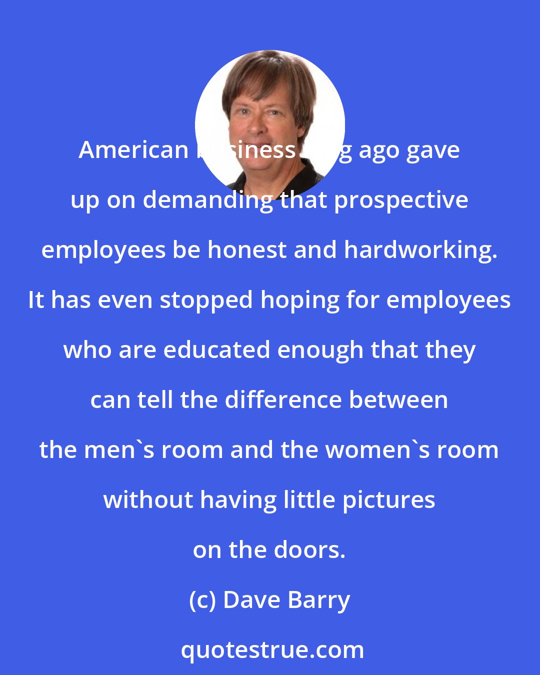 Dave Barry: American business long ago gave up on demanding that prospective employees be honest and hardworking. It has even stopped hoping for employees who are educated enough that they can tell the difference between the men's room and the women's room without having little pictures on the doors.