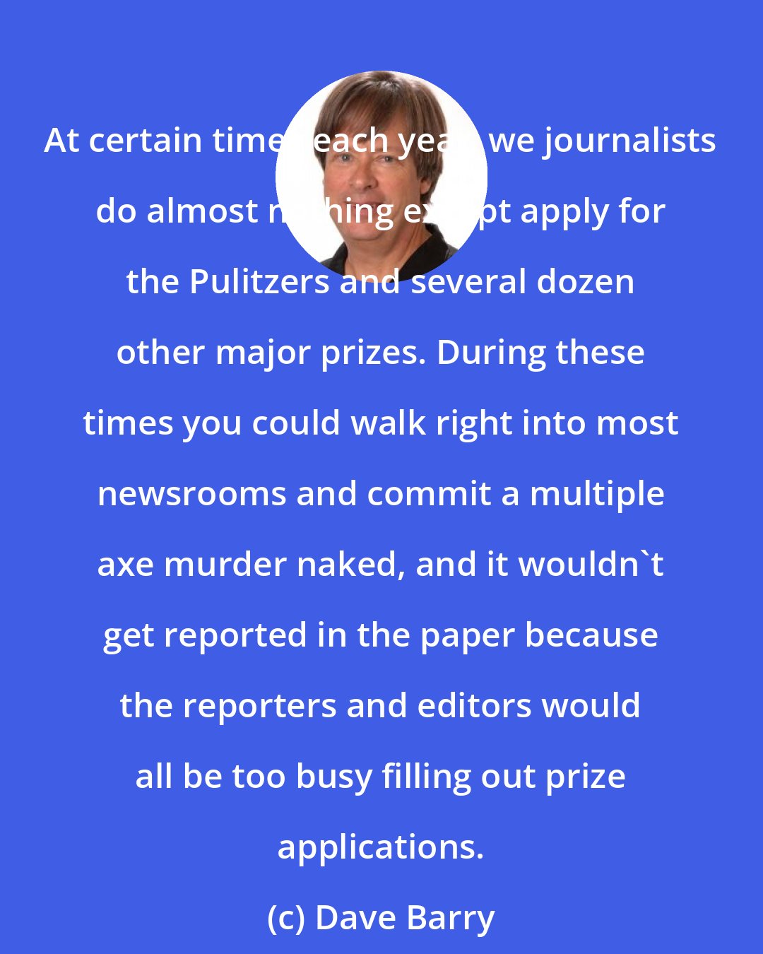 Dave Barry: At certain times each year, we journalists do almost nothing except apply for the Pulitzers and several dozen other major prizes. During these times you could walk right into most newsrooms and commit a multiple axe murder naked, and it wouldn't get reported in the paper because the reporters and editors would all be too busy filling out prize applications.