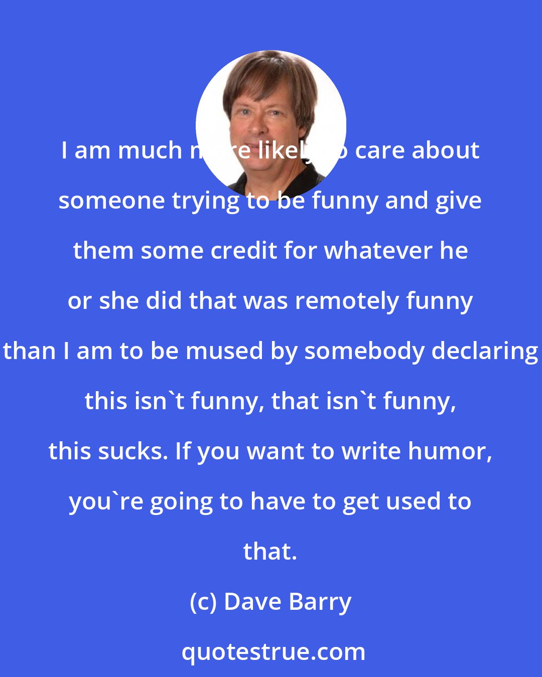 Dave Barry: I am much more likely to care about someone trying to be funny and give them some credit for whatever he or she did that was remotely funny than I am to be mused by somebody declaring this isn't funny, that isn't funny, this sucks. If you want to write humor, you're going to have to get used to that.