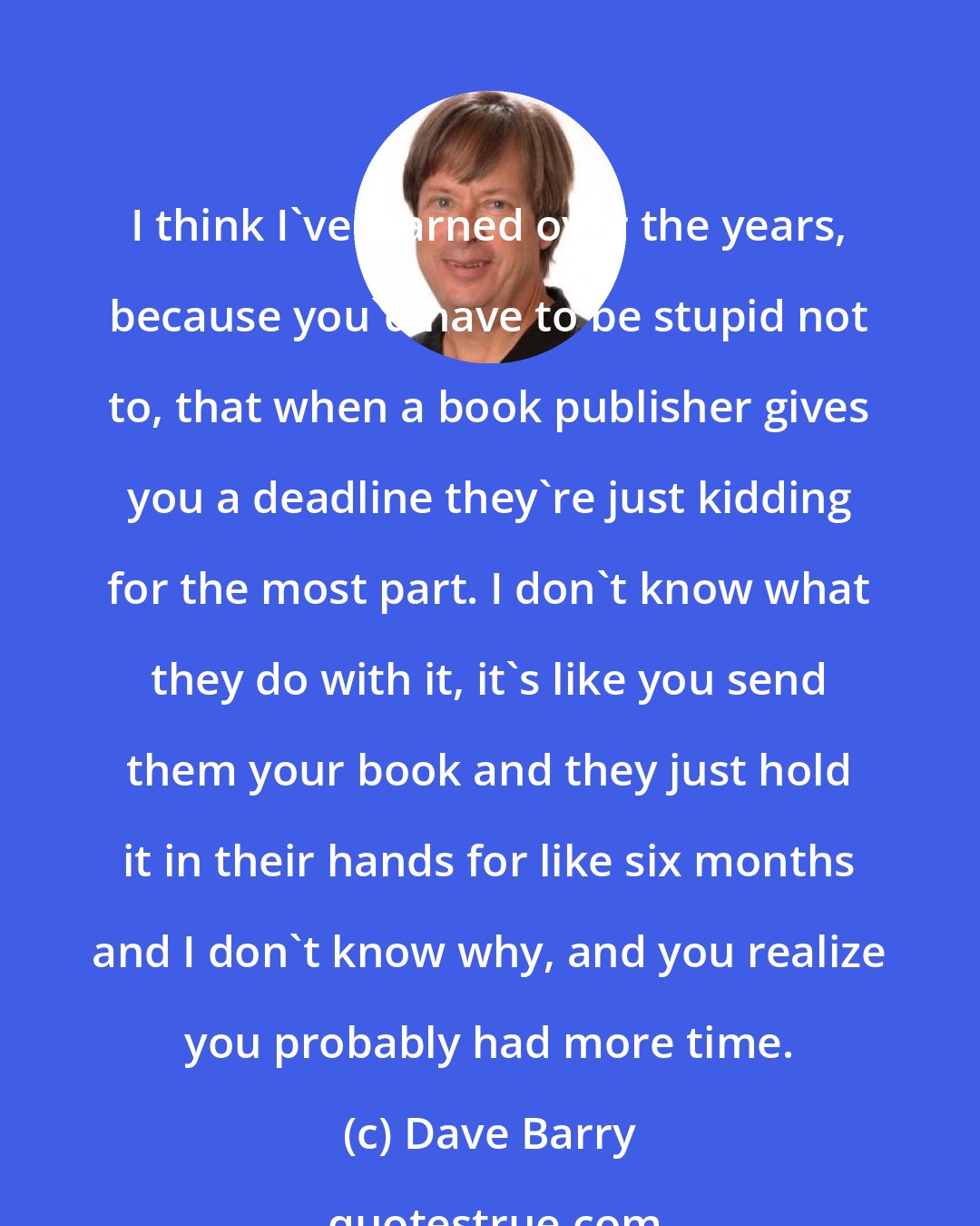 Dave Barry: I think I've learned over the years, because you'd have to be stupid not to, that when a book publisher gives you a deadline they're just kidding for the most part. I don't know what they do with it, it's like you send them your book and they just hold it in their hands for like six months and I don't know why, and you realize you probably had more time.