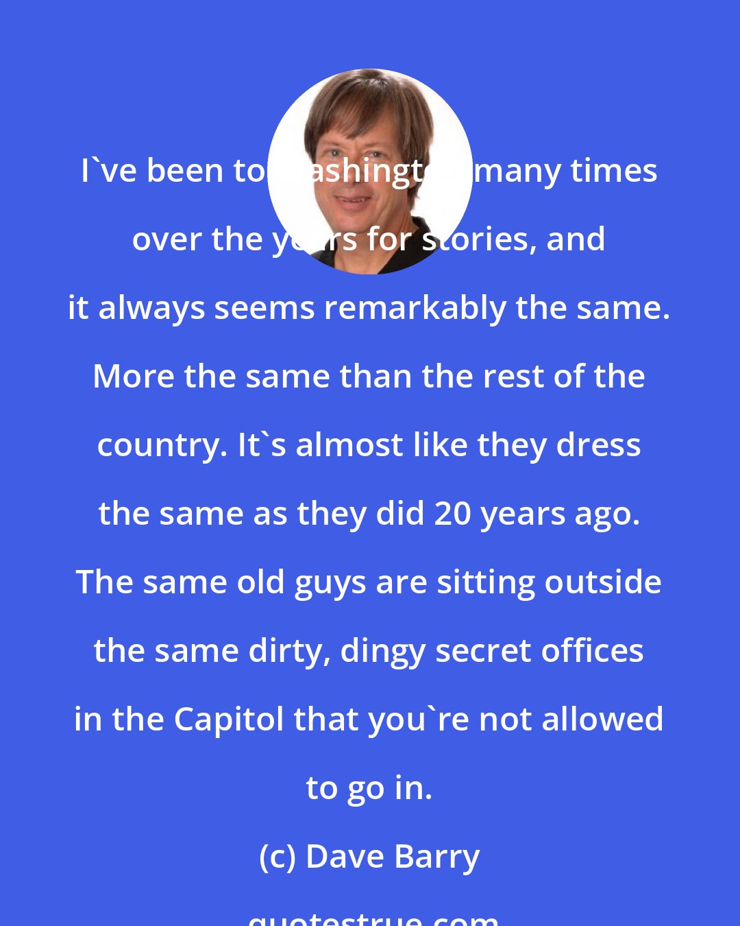 Dave Barry: I've been to Washington many times over the years for stories, and it always seems remarkably the same. More the same than the rest of the country. It's almost like they dress the same as they did 20 years ago. The same old guys are sitting outside the same dirty, dingy secret offices in the Capitol that you're not allowed to go in.