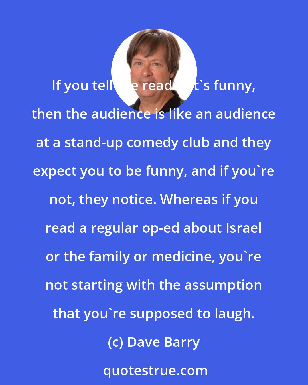 Dave Barry: If you tell the reader it's funny, then the audience is like an audience at a stand-up comedy club and they expect you to be funny, and if you're not, they notice. Whereas if you read a regular op-ed about Israel or the family or medicine, you're not starting with the assumption that you're supposed to laugh.