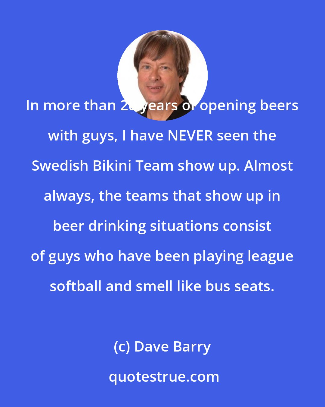 Dave Barry: In more than 20 years of opening beers with guys, I have NEVER seen the Swedish Bikini Team show up. Almost always, the teams that show up in beer drinking situations consist of guys who have been playing league softball and smell like bus seats.