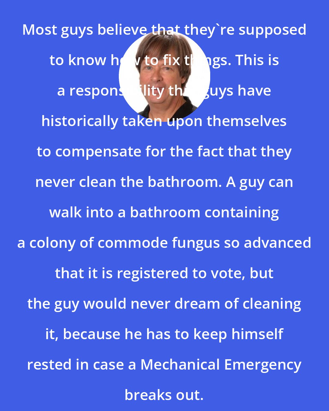 Dave Barry: Most guys believe that they're supposed to know how to fix things. This is a responsibility that guys have historically taken upon themselves to compensate for the fact that they never clean the bathroom. A guy can walk into a bathroom containing a colony of commode fungus so advanced that it is registered to vote, but the guy would never dream of cleaning it, because he has to keep himself rested in case a Mechanical Emergency breaks out.