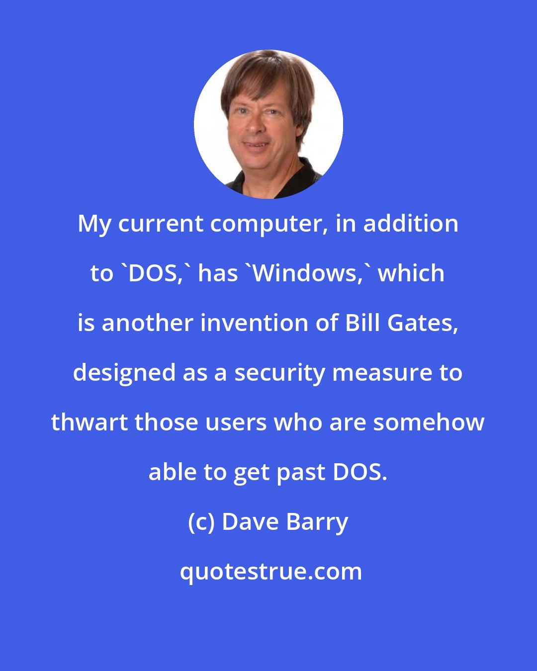 Dave Barry: My current computer, in addition to 'DOS,' has 'Windows,' which is another invention of Bill Gates, designed as a security measure to thwart those users who are somehow able to get past DOS.