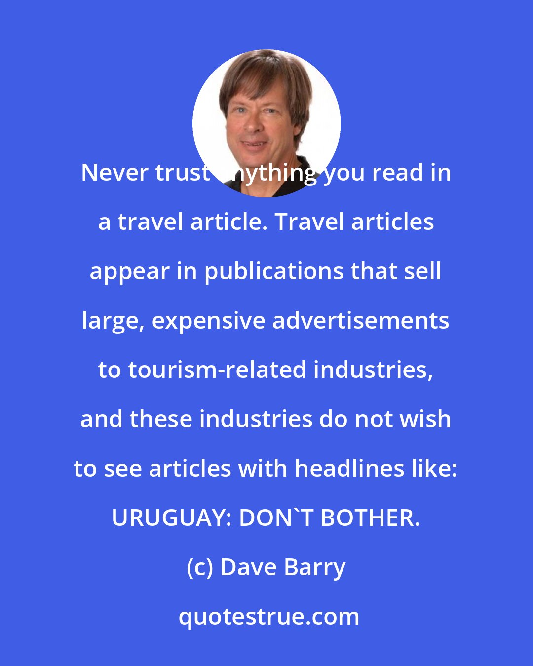 Dave Barry: Never trust anything you read in a travel article. Travel articles appear in publications that sell large, expensive advertisements to tourism-related industries, and these industries do not wish to see articles with headlines like: URUGUAY: DON'T BOTHER.