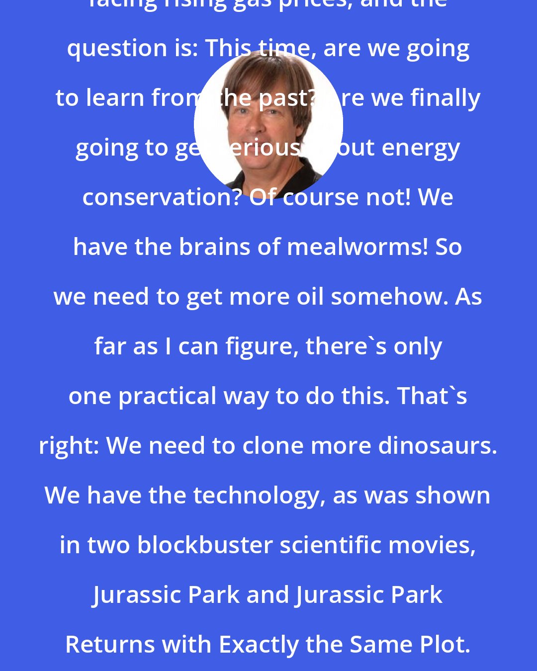 Dave Barry: Now, once again, we find ourselves facing rising gas prices, and the question is: This time, are we going to learn from the past? Are we finally going to get serious about energy conservation? Of course not! We have the brains of mealworms! So we need to get more oil somehow. As far as I can figure, there's only one practical way to do this. That's right: We need to clone more dinosaurs. We have the technology, as was shown in two blockbuster scientific movies, Jurassic Park and Jurassic Park Returns with Exactly the Same Plot. Once we have the dinosaurs, all we need is an asteroid.