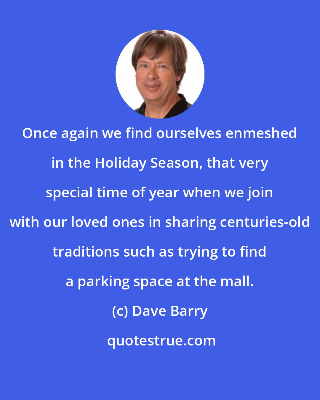 Dave Barry: Once again we find ourselves enmeshed in the Holiday Season, that very special time of year when we join with our loved ones in sharing centuries-old traditions such as trying to find a parking space at the mall.