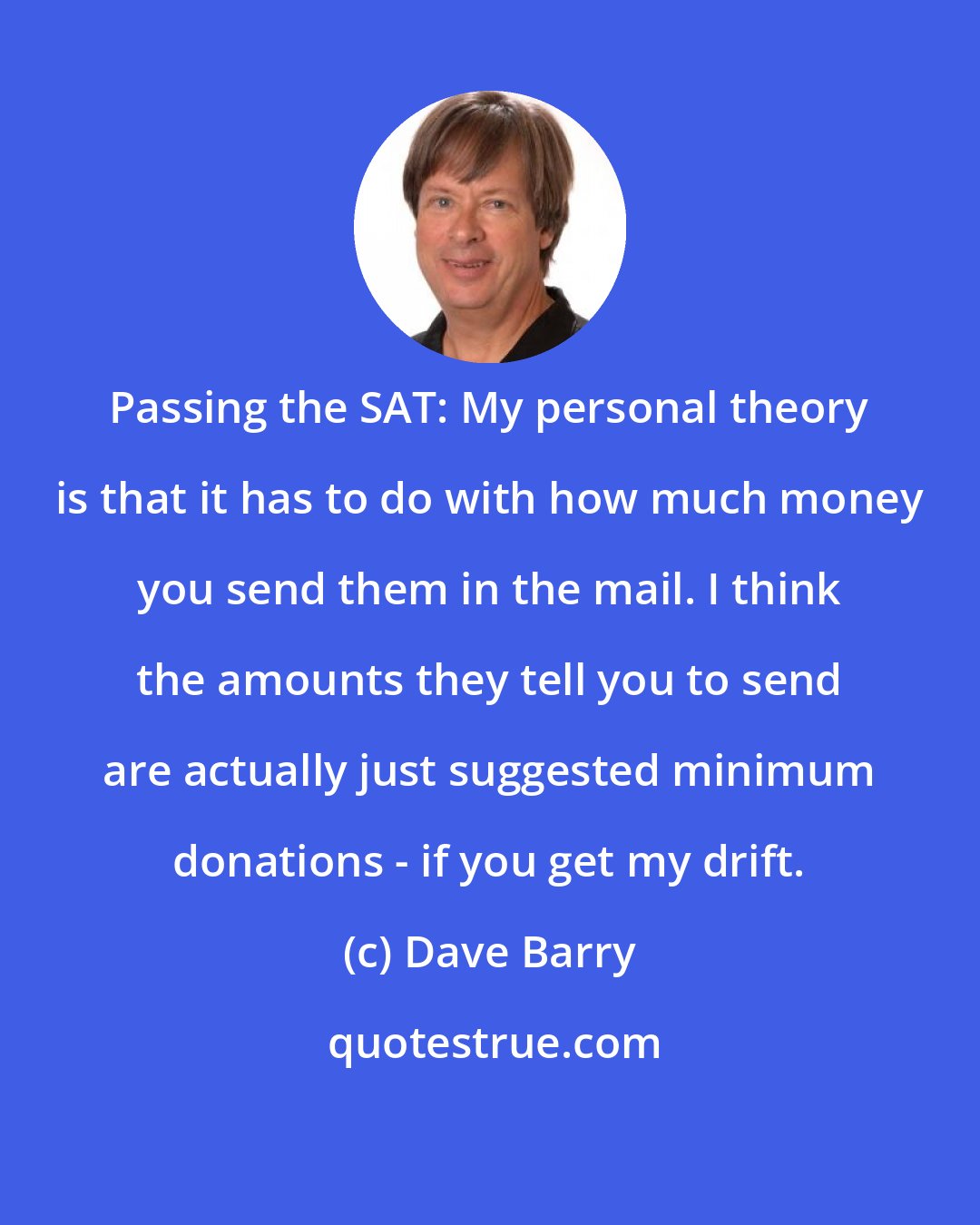 Dave Barry: Passing the SAT: My personal theory is that it has to do with how much money you send them in the mail. I think the amounts they tell you to send are actually just suggested minimum donations - if you get my drift.