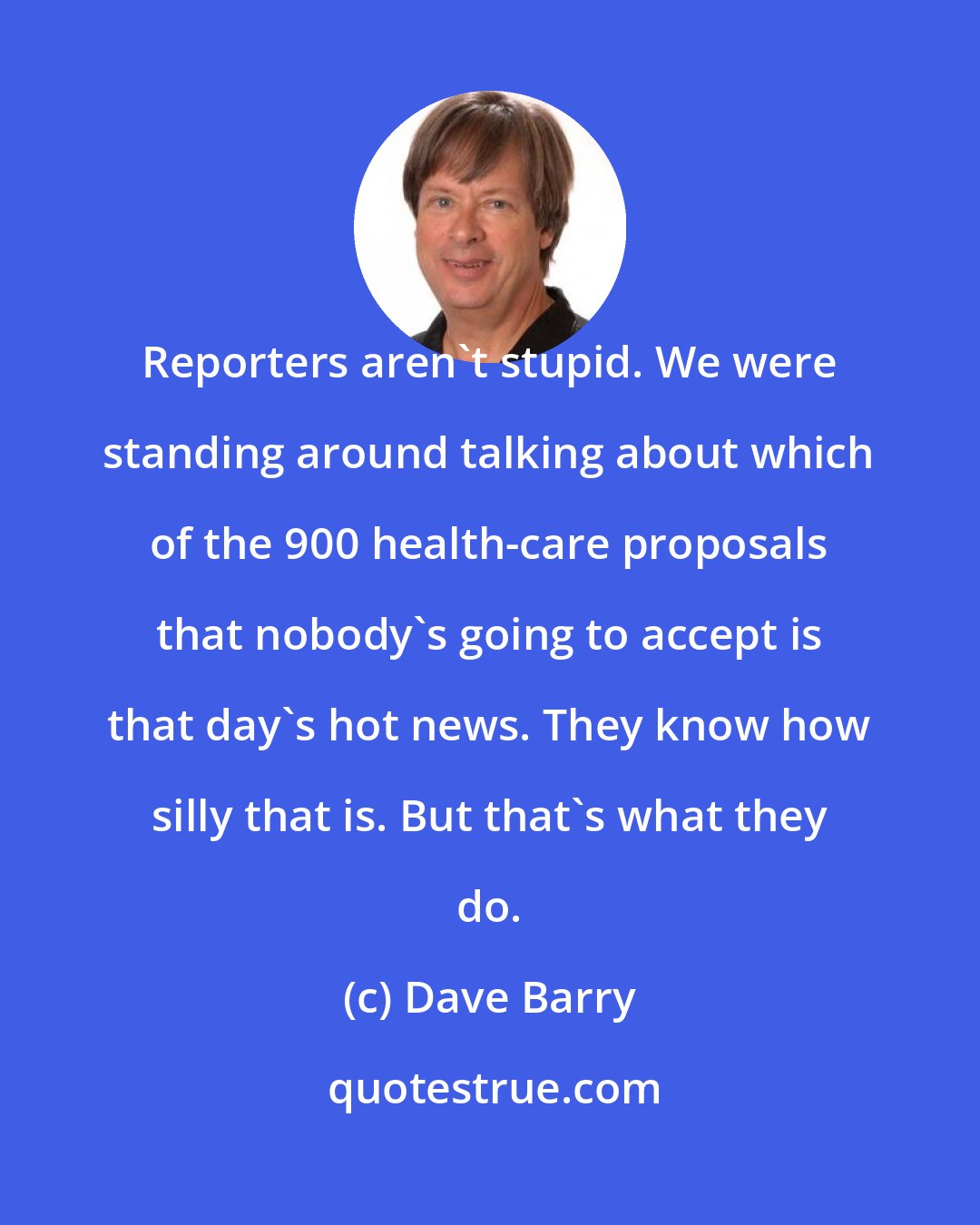 Dave Barry: Reporters aren't stupid. We were standing around talking about which of the 900 health-care proposals that nobody's going to accept is that day's hot news. They know how silly that is. But that's what they do.