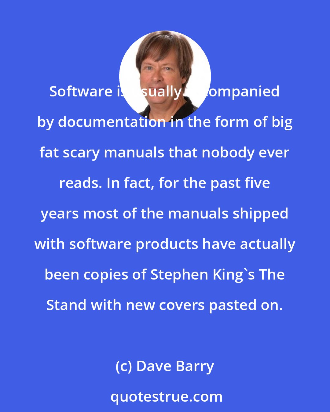 Dave Barry: Software is usually accompanied by documentation in the form of big fat scary manuals that nobody ever reads. In fact, for the past five years most of the manuals shipped with software products have actually been copies of Stephen King's The Stand with new covers pasted on.