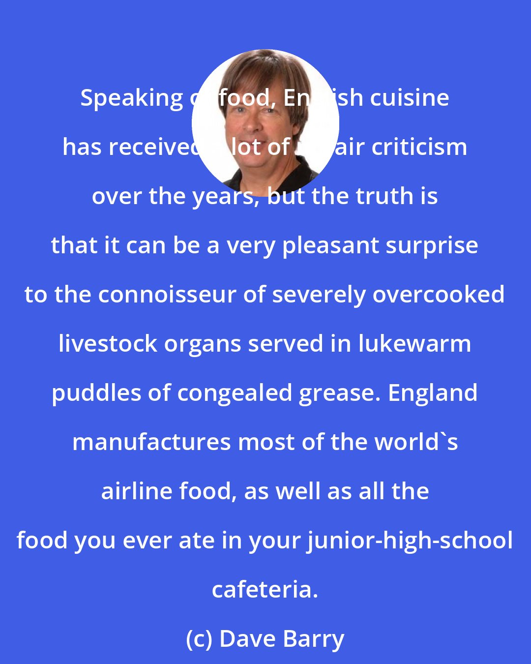 Dave Barry: Speaking of food, English cuisine has received a lot of unfair criticism over the years, but the truth is that it can be a very pleasant surprise to the connoisseur of severely overcooked livestock organs served in lukewarm puddles of congealed grease. England manufactures most of the world's airline food, as well as all the food you ever ate in your junior-high-school cafeteria.