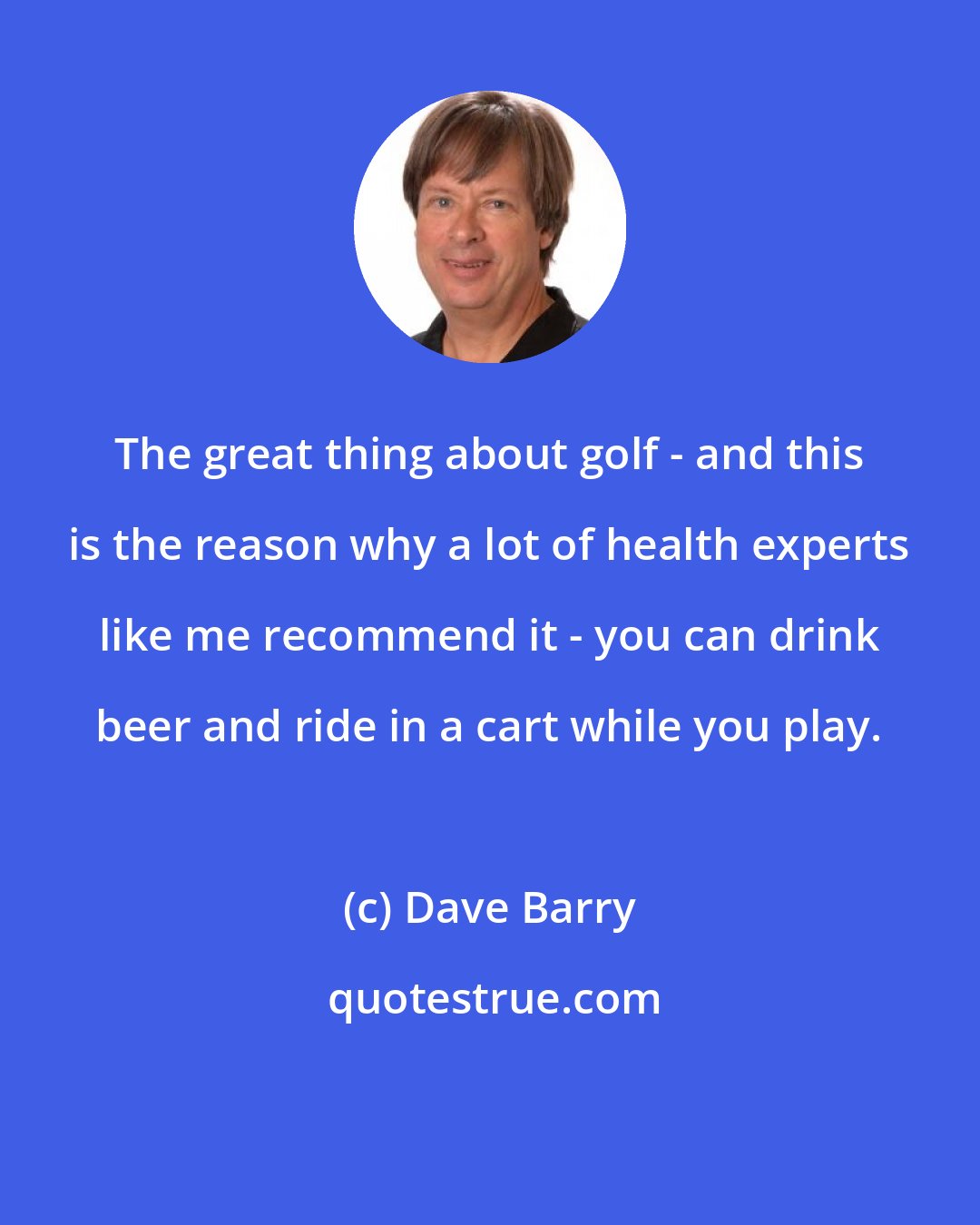 Dave Barry: The great thing about golf - and this is the reason why a lot of health experts like me recommend it - you can drink beer and ride in a cart while you play.