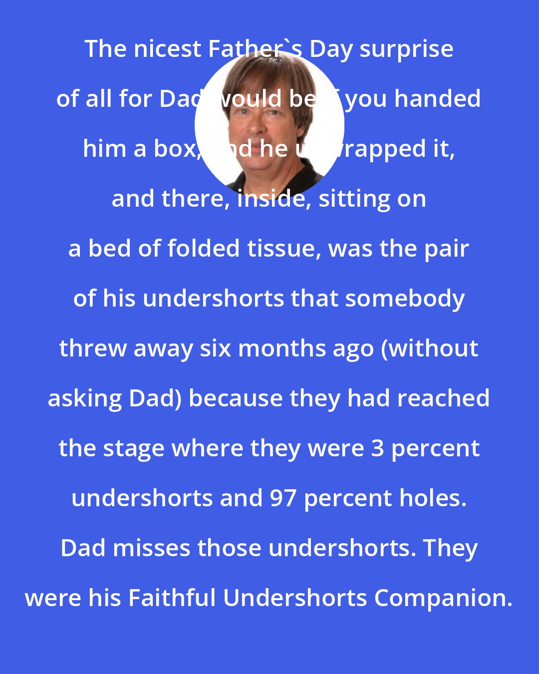 Dave Barry: The nicest Father's Day surprise of all for Dad would be if you handed him a box, and he unwrapped it, and there, inside, sitting on a bed of folded tissue, was the pair of his undershorts that somebody threw away six months ago (without asking Dad) because they had reached the stage where they were 3 percent undershorts and 97 percent holes. Dad misses those undershorts. They were his Faithful Undershorts Companion.