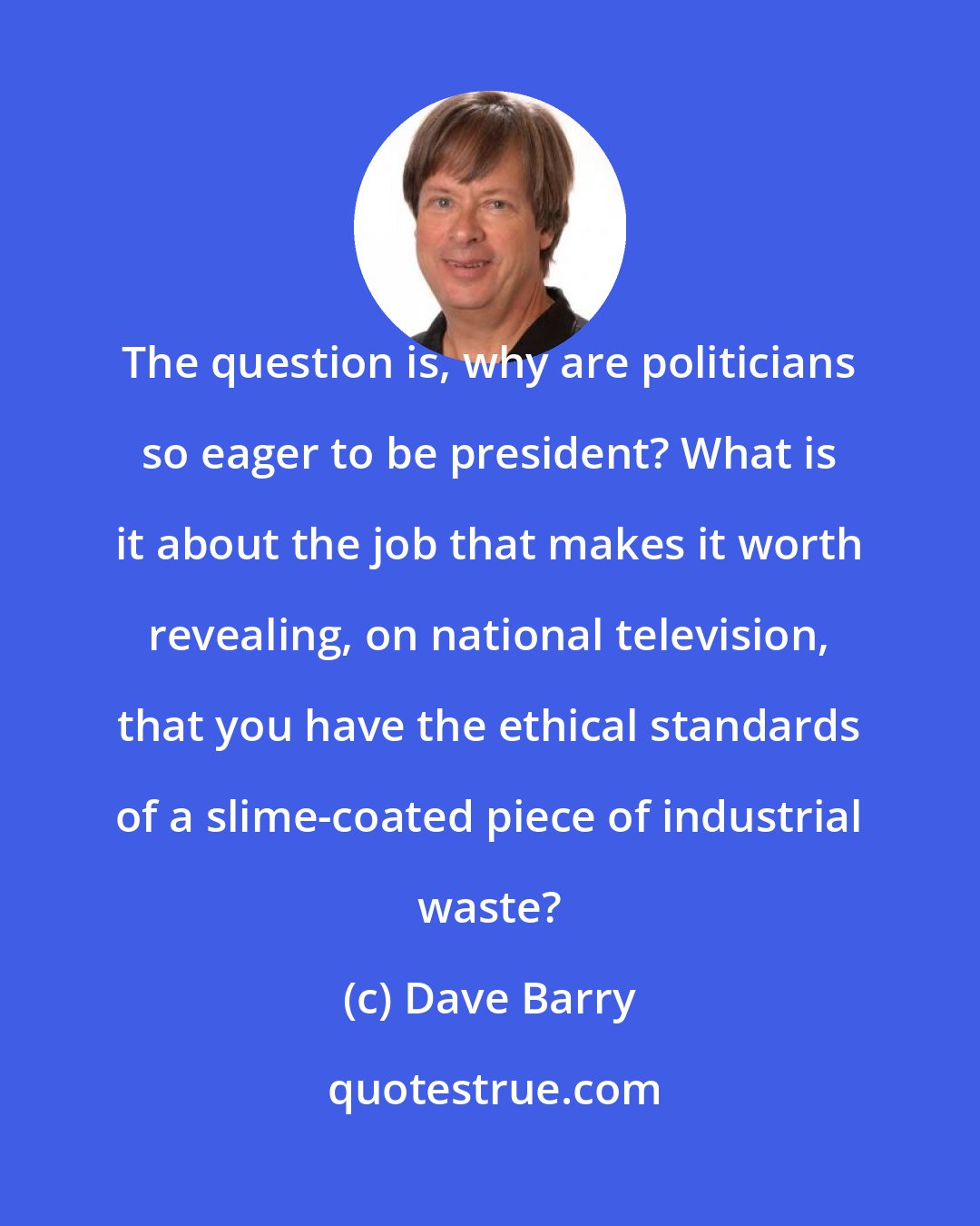 Dave Barry: The question is, why are politicians so eager to be president? What is it about the job that makes it worth revealing, on national television, that you have the ethical standards of a slime-coated piece of industrial waste?