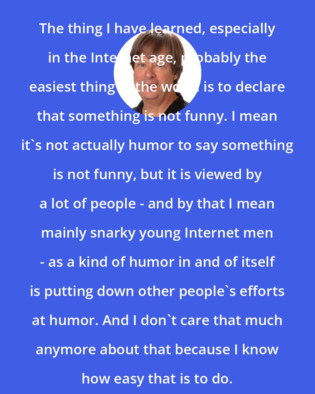 Dave Barry: The thing I have learned, especially in the Internet age, probably the easiest thing in the world is to declare that something is not funny. I mean it's not actually humor to say something is not funny, but it is viewed by a lot of people - and by that I mean mainly snarky young Internet men - as a kind of humor in and of itself is putting down other people's efforts at humor. And I don't care that much anymore about that because I know how easy that is to do.