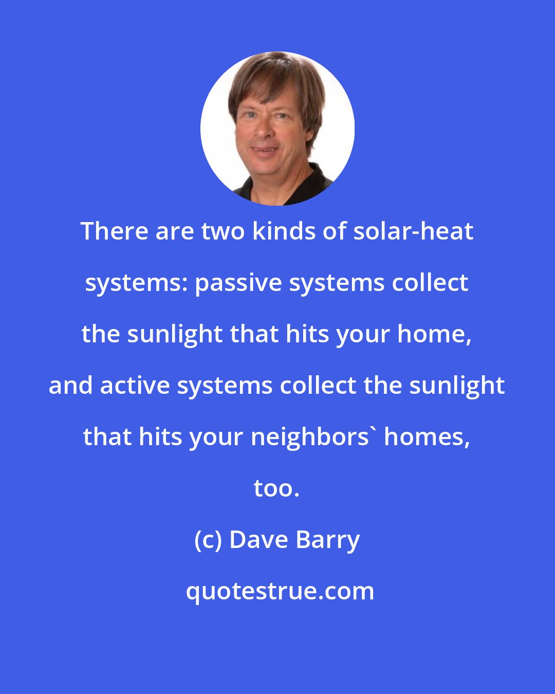 Dave Barry: There are two kinds of solar-heat systems: passive systems collect the sunlight that hits your home, and active systems collect the sunlight that hits your neighbors' homes, too.