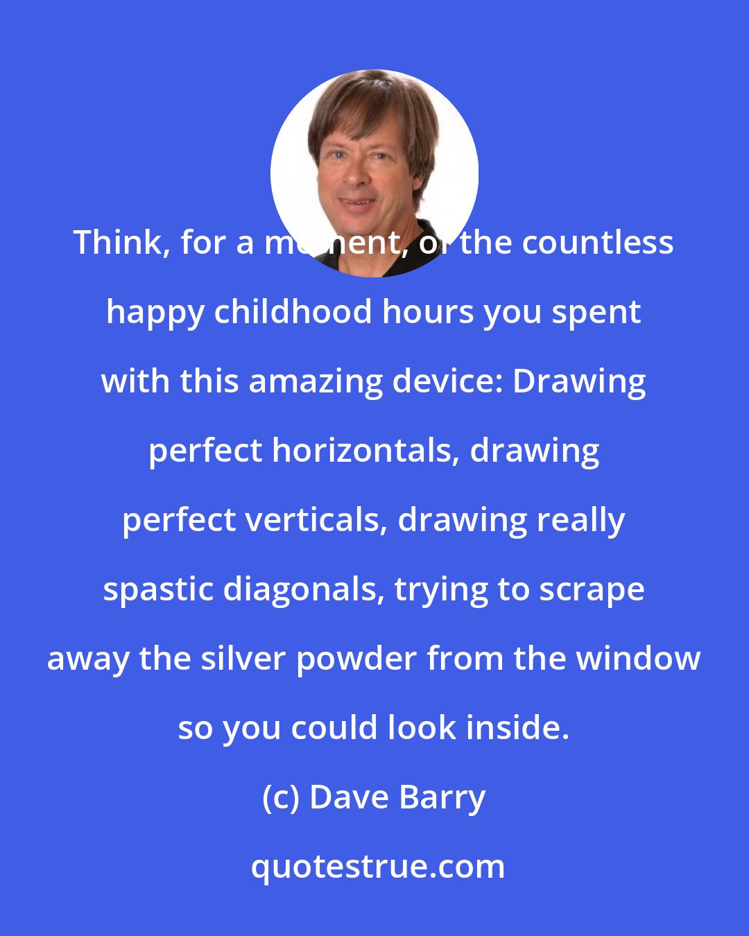 Dave Barry: Think, for a moment, of the countless happy childhood hours you spent with this amazing device: Drawing perfect horizontals, drawing perfect verticals, drawing really spastic diagonals, trying to scrape away the silver powder from the window so you could look inside.