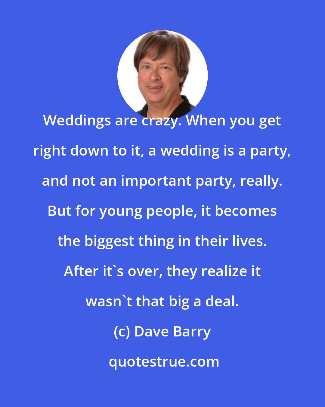 Dave Barry: Weddings are crazy. When you get right down to it, a wedding is a party, and not an important party, really. But for young people, it becomes the biggest thing in their lives. After it's over, they realize it wasn't that big a deal.