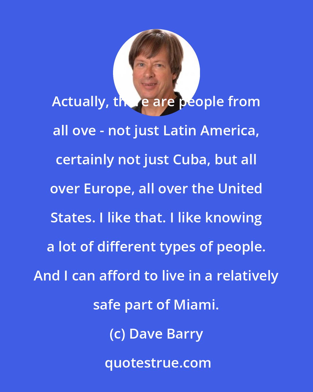 Dave Barry: Actually, there are people from all ove - not just Latin America, certainly not just Cuba, but all over Europe, all over the United States. I like that. I like knowing a lot of different types of people. And I can afford to live in a relatively safe part of Miami.