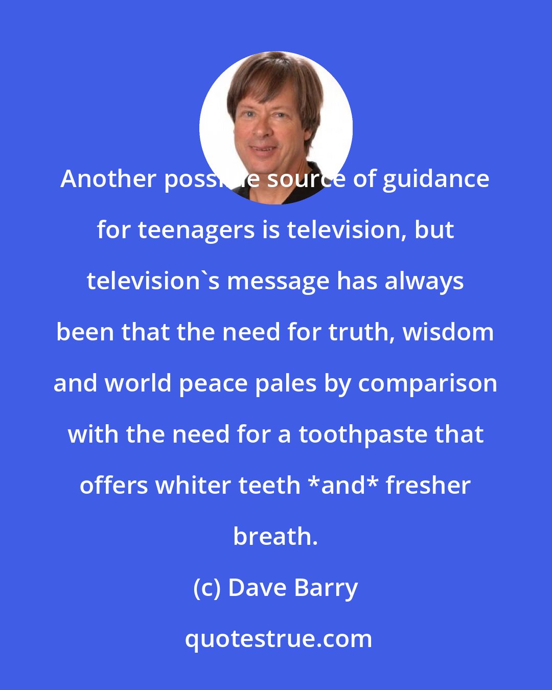 Dave Barry: Another possible source of guidance for teenagers is television, but television's message has always been that the need for truth, wisdom and world peace pales by comparison with the need for a toothpaste that offers whiter teeth *and* fresher breath.