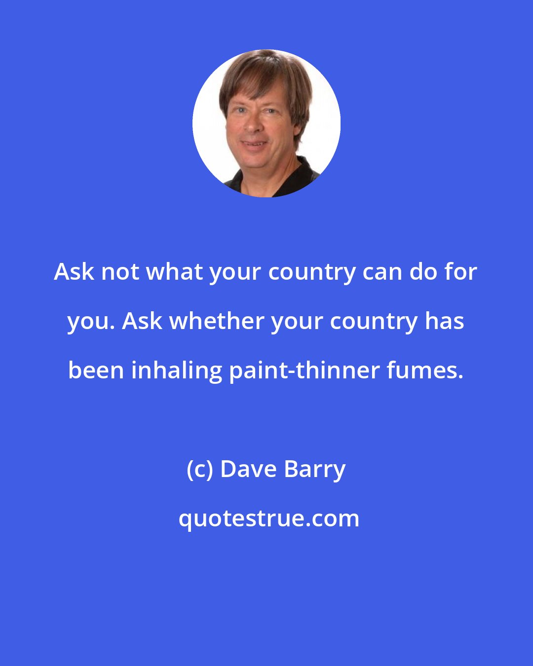 Dave Barry: Ask not what your country can do for you. Ask whether your country has been inhaling paint-thinner fumes.