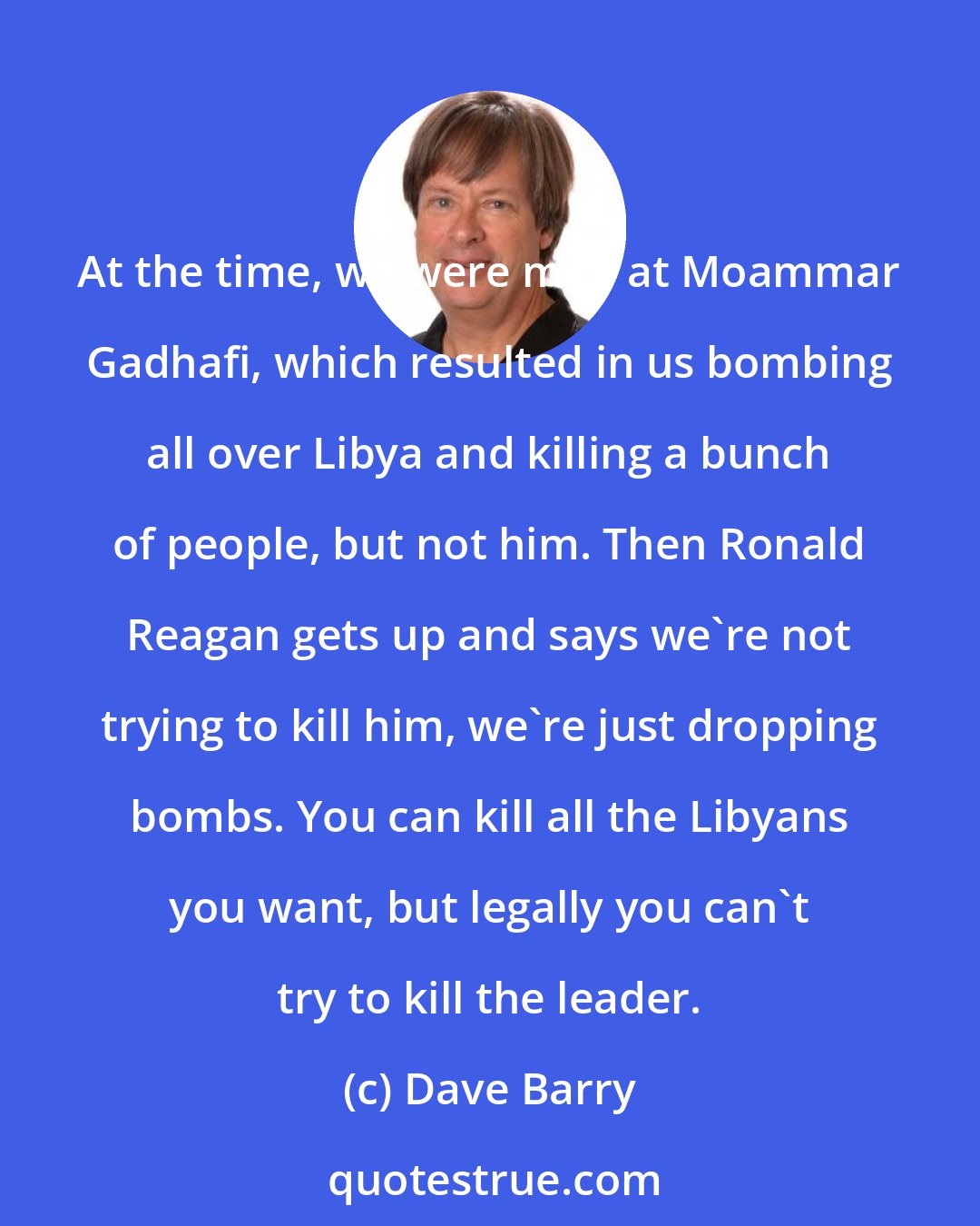 Dave Barry: At the time, we were mad at Moammar Gadhafi, which resulted in us bombing all over Libya and killing a bunch of people, but not him. Then Ronald Reagan gets up and says we're not trying to kill him, we're just dropping bombs. You can kill all the Libyans you want, but legally you can't try to kill the leader.