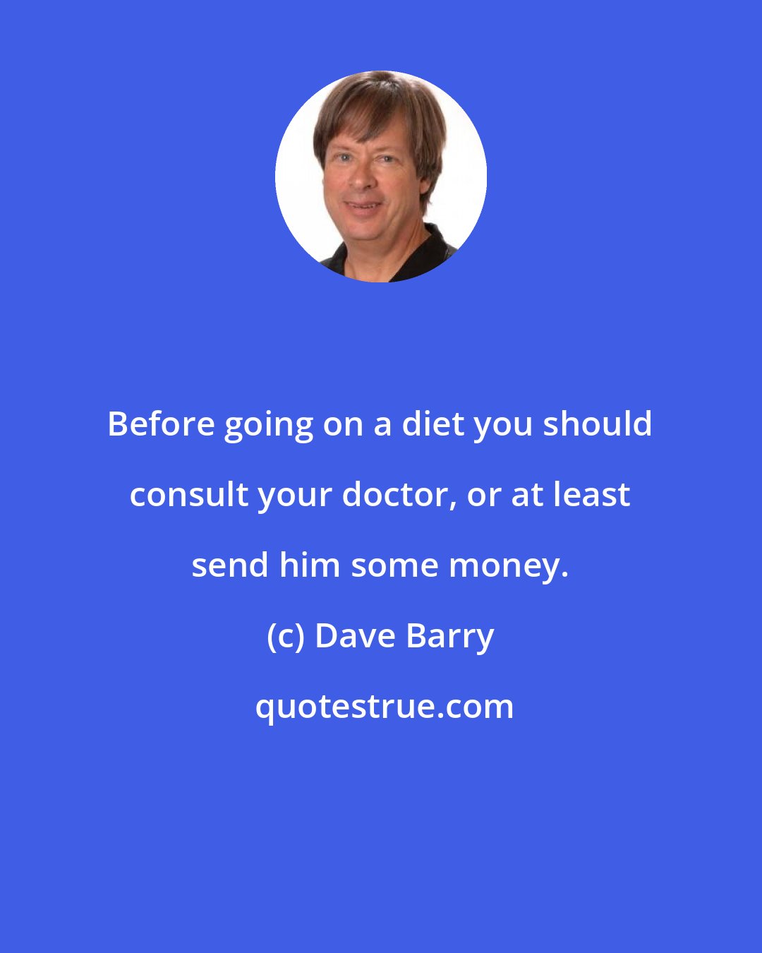 Dave Barry: Before going on a diet you should consult your doctor, or at least send him some money.