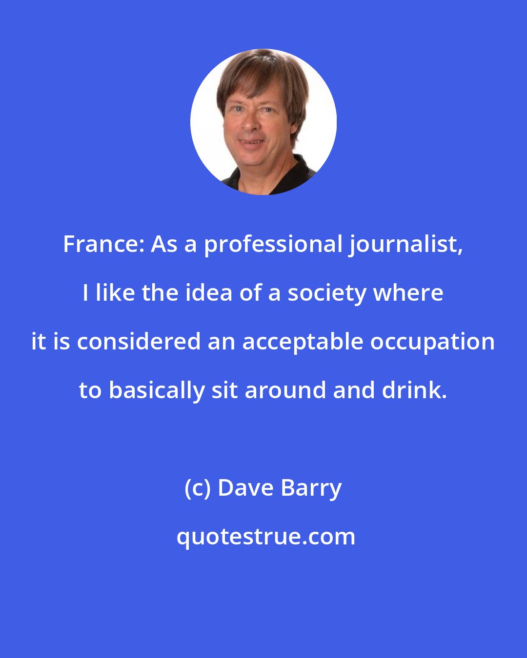 Dave Barry: France: As a professional journalist, I like the idea of a society where it is considered an acceptable occupation to basically sit around and drink.