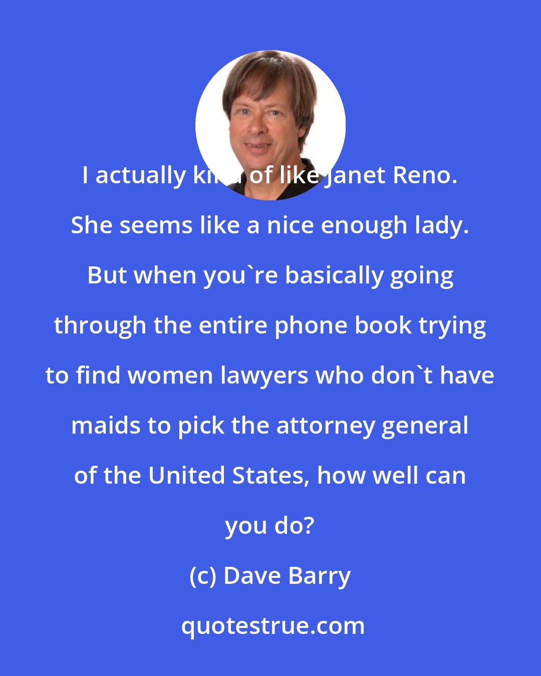 Dave Barry: I actually kind of like Janet Reno. She seems like a nice enough lady. But when you're basically going through the entire phone book trying to find women lawyers who don't have maids to pick the attorney general of the United States, how well can you do?