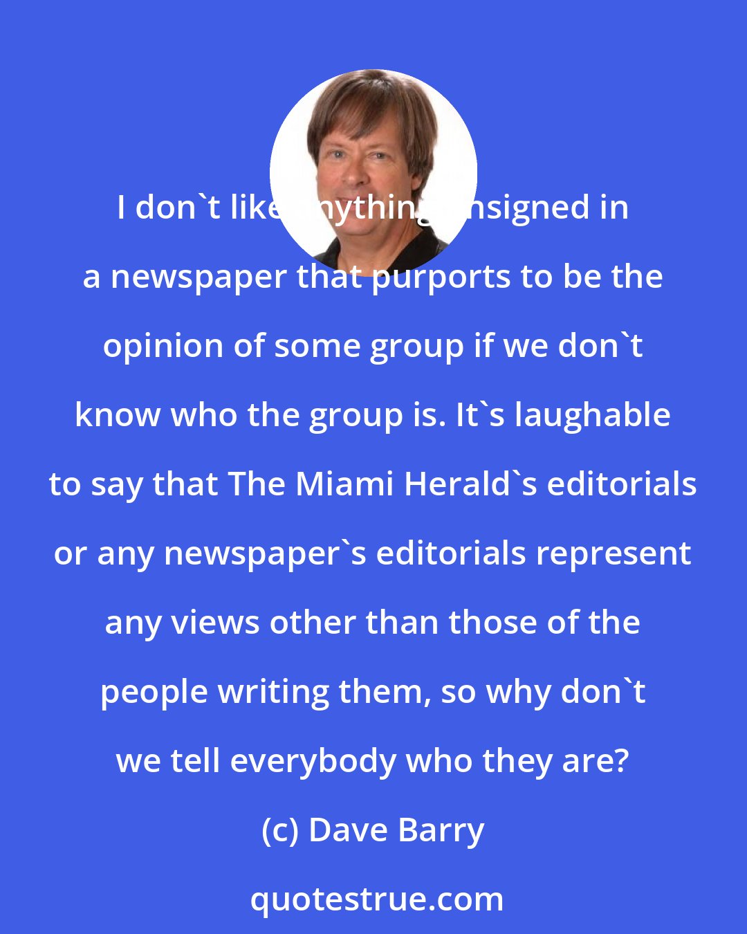 Dave Barry: I don't like anything unsigned in a newspaper that purports to be the opinion of some group if we don't know who the group is. It's laughable to say that The Miami Herald's editorials or any newspaper's editorials represent any views other than those of the people writing them, so why don't we tell everybody who they are?