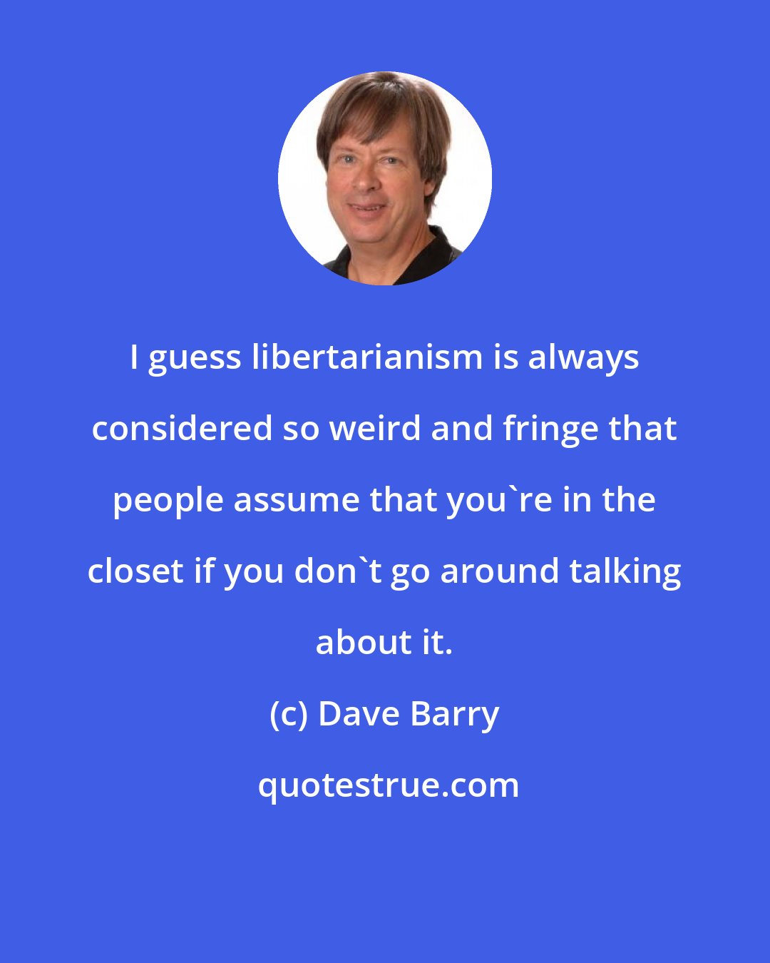 Dave Barry: I guess libertarianism is always considered so weird and fringe that people assume that you're in the closet if you don't go around talking about it.