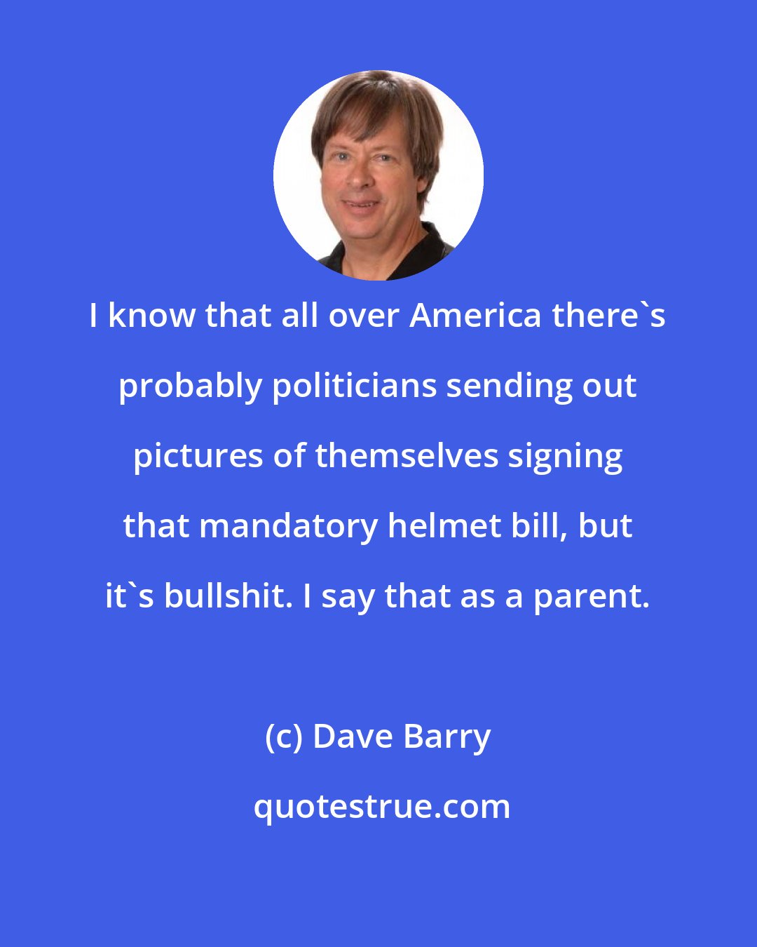 Dave Barry: I know that all over America there's probably politicians sending out pictures of themselves signing that mandatory helmet bill, but it's bullshit. I say that as a parent.