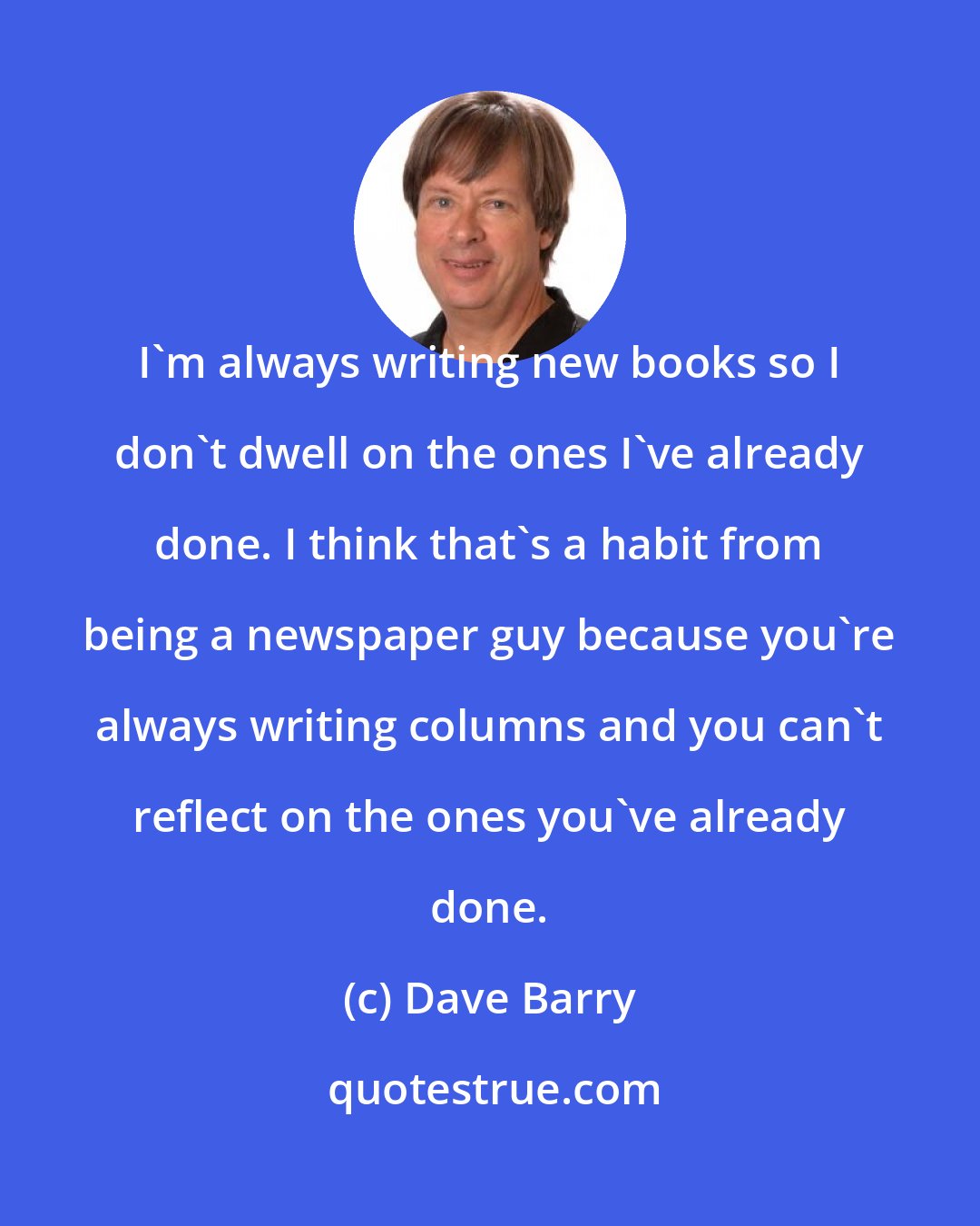 Dave Barry: I'm always writing new books so I don't dwell on the ones I've already done. I think that's a habit from being a newspaper guy because you're always writing columns and you can't reflect on the ones you've already done.