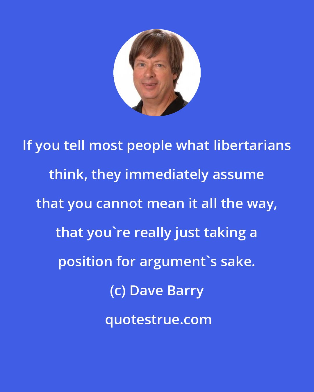 Dave Barry: If you tell most people what libertarians think, they immediately assume that you cannot mean it all the way, that you're really just taking a position for argument's sake.