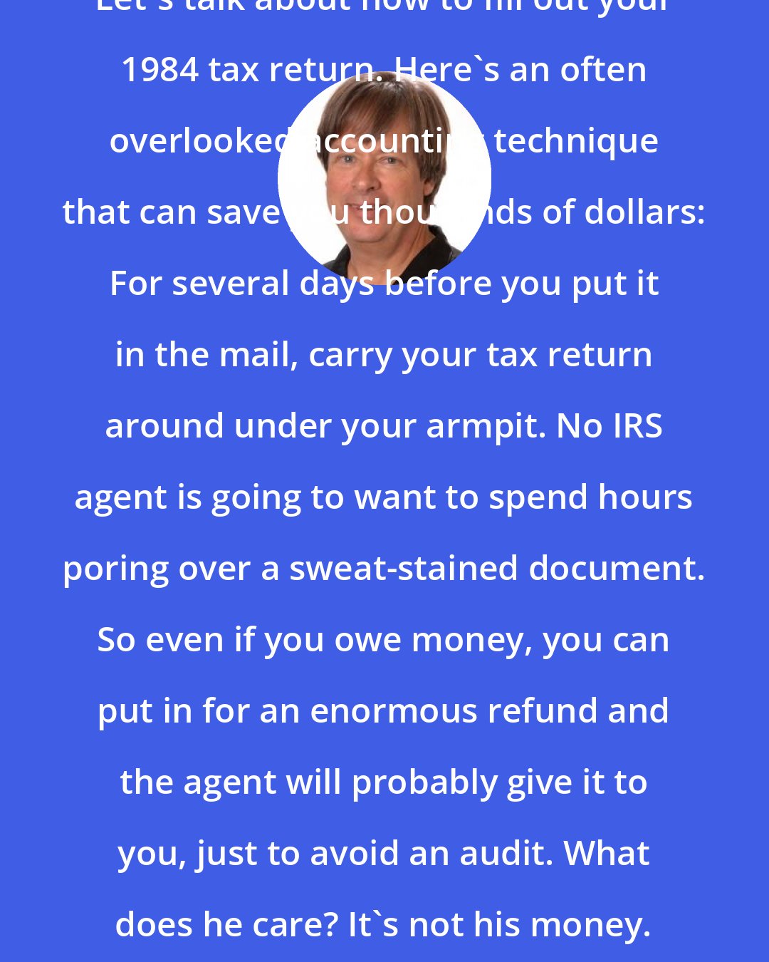 Dave Barry: Let's talk about how to fill out your 1984 tax return. Here's an often overlooked accounting technique that can save you thousands of dollars: For several days before you put it in the mail, carry your tax return around under your armpit. No IRS agent is going to want to spend hours poring over a sweat-stained document. So even if you owe money, you can put in for an enormous refund and the agent will probably give it to you, just to avoid an audit. What does he care? It's not his money.