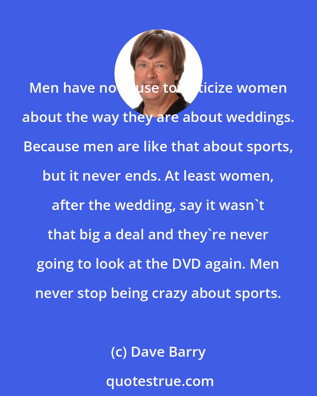 Dave Barry: Men have no cause to criticize women about the way they are about weddings. Because men are like that about sports, but it never ends. At least women, after the wedding, say it wasn't that big a deal and they're never going to look at the DVD again. Men never stop being crazy about sports.