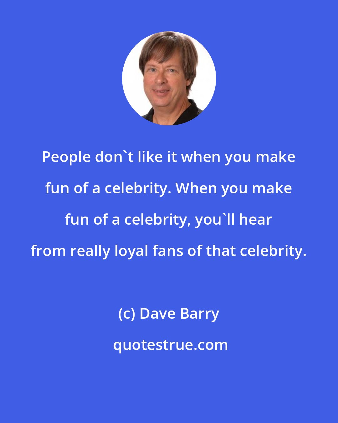 Dave Barry: People don't like it when you make fun of a celebrity. When you make fun of a celebrity, you'll hear from really loyal fans of that celebrity.