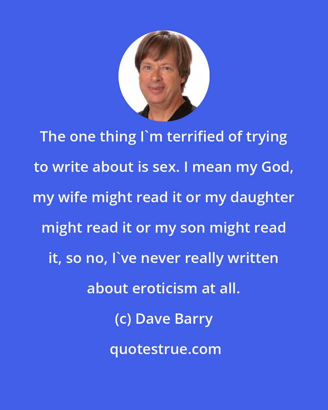 Dave Barry: The one thing I'm terrified of trying to write about is sex. I mean my God, my wife might read it or my daughter might read it or my son might read it, so no, I've never really written about eroticism at all.