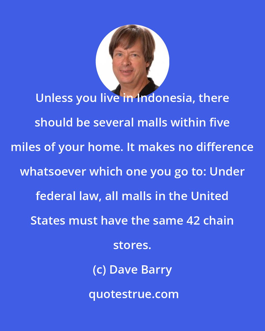 Dave Barry: Unless you live in Indonesia, there should be several malls within five miles of your home. It makes no difference whatsoever which one you go to: Under federal law, all malls in the United States must have the same 42 chain stores.