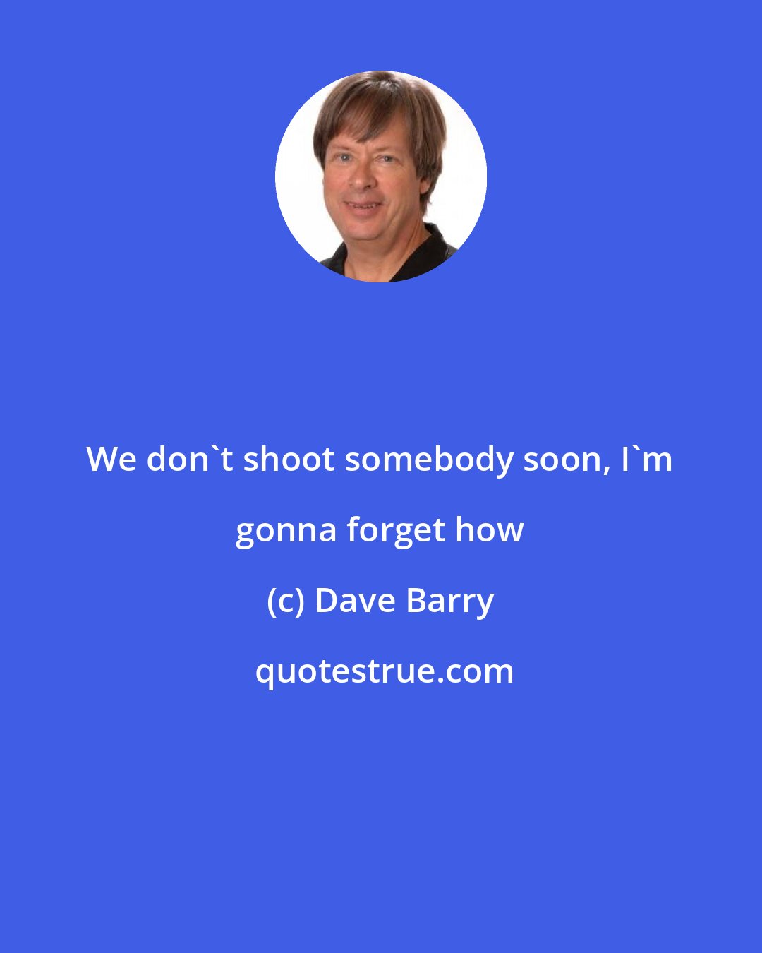 Dave Barry: We don't shoot somebody soon, I'm gonna forget how