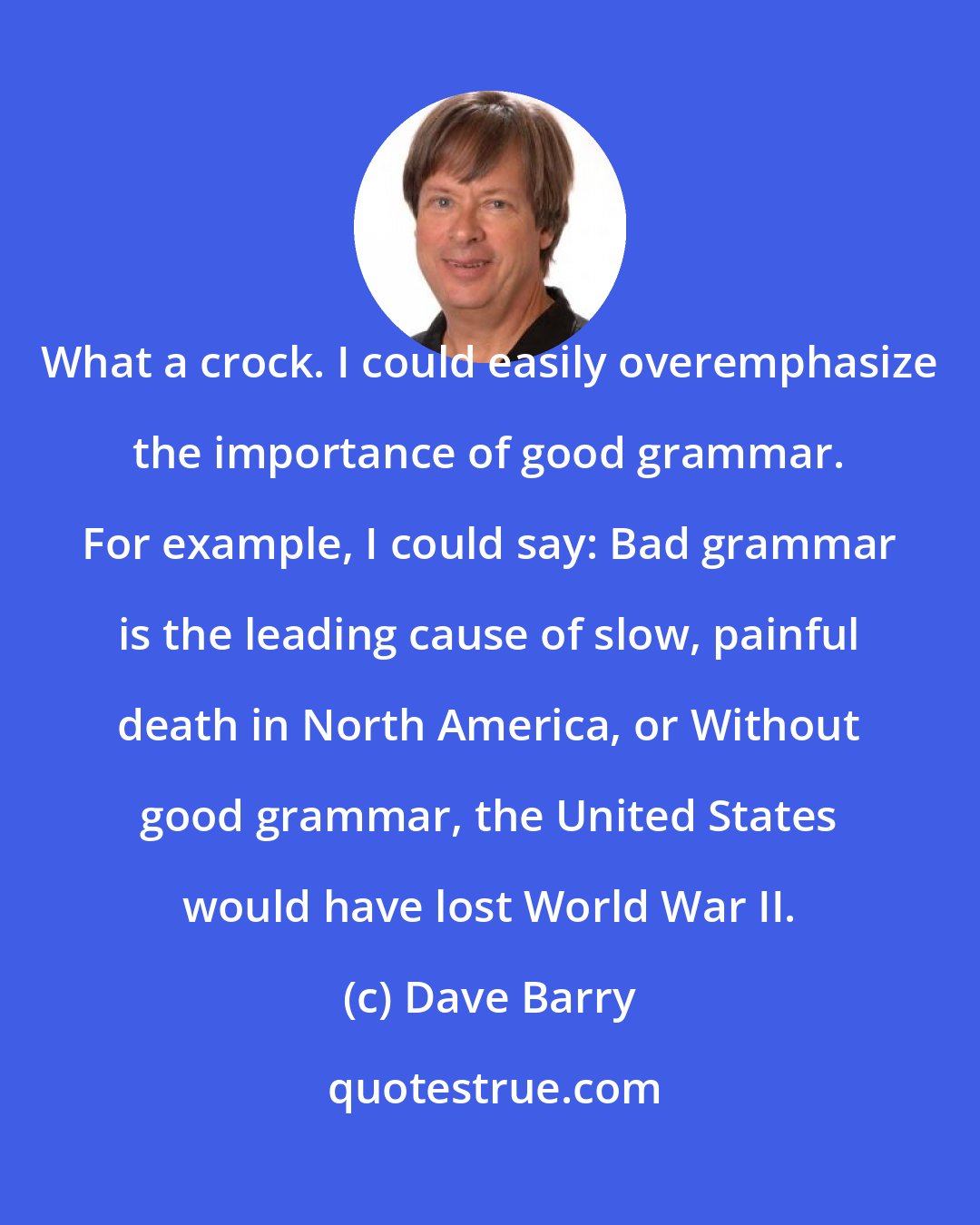 Dave Barry: What a crock. I could easily overemphasize the importance of good grammar. For example, I could say: Bad grammar is the leading cause of slow, painful death in North America, or Without good grammar, the United States would have lost World War II.