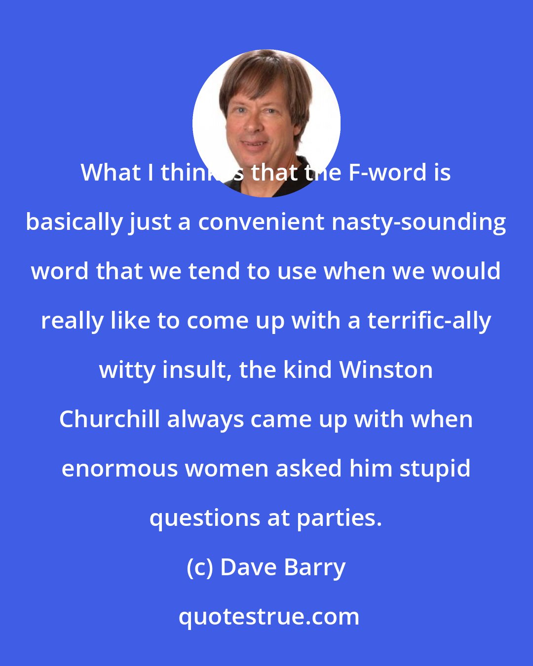 Dave Barry: What I think is that the F-word is basically just a convenient nasty-sounding word that we tend to use when we would really like to come up with a terrific-ally witty insult, the kind Winston Churchill always came up with when enormous women asked him stupid questions at parties.