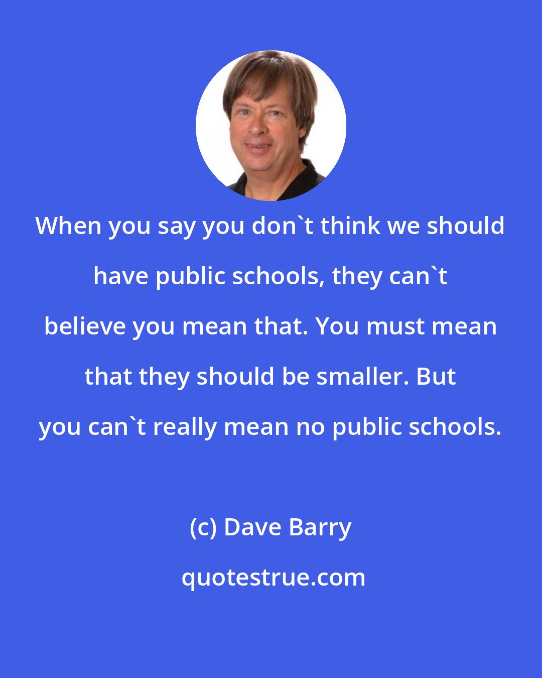 Dave Barry: When you say you don't think we should have public schools, they can't believe you mean that. You must mean that they should be smaller. But you can't really mean no public schools.