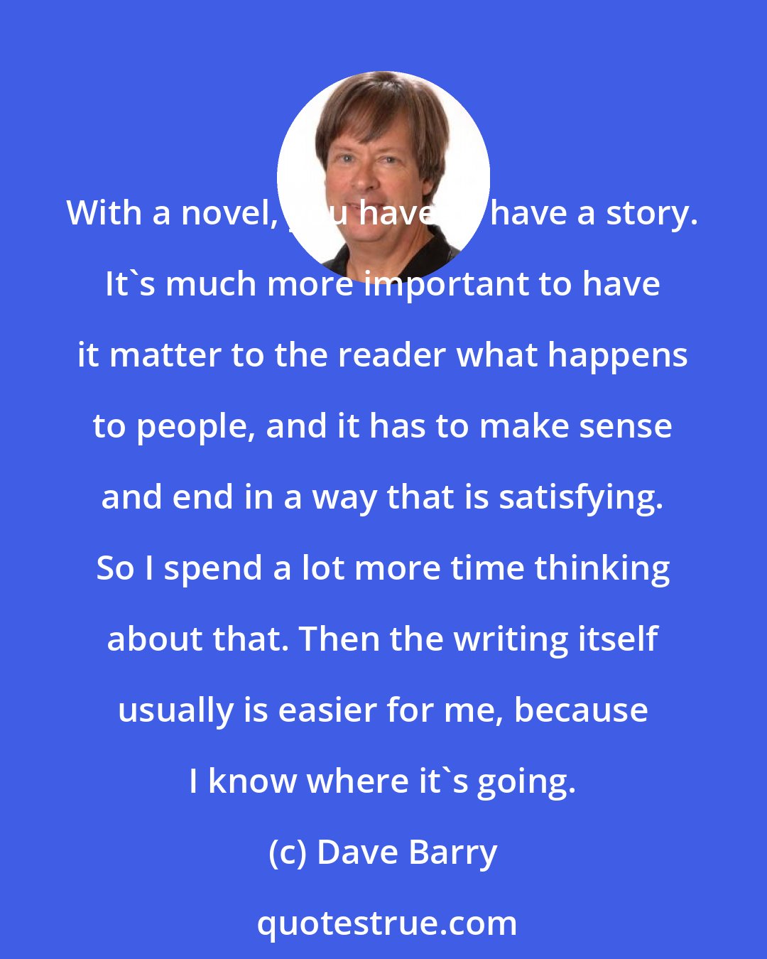 Dave Barry: With a novel, you have to have a story. It's much more important to have it matter to the reader what happens to people, and it has to make sense and end in a way that is satisfying. So I spend a lot more time thinking about that. Then the writing itself usually is easier for me, because I know where it's going.