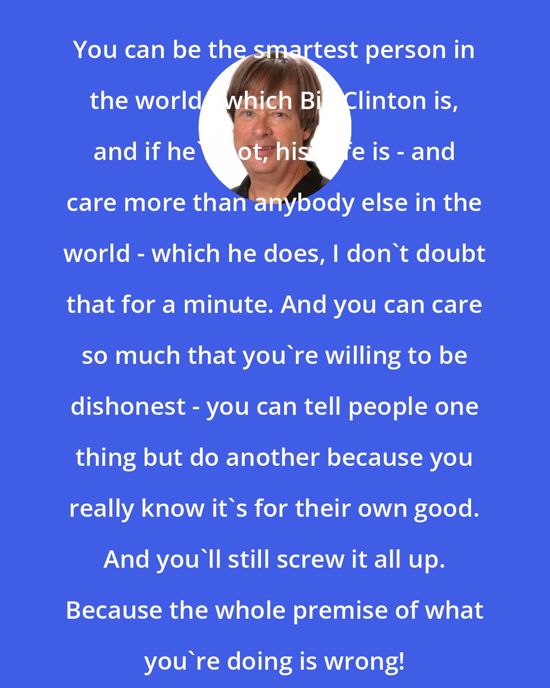 Dave Barry: You can be the smartest person in the world - which Bill Clinton is, and if he's not, his wife is - and care more than anybody else in the world - which he does, I don't doubt that for a minute. And you can care so much that you're willing to be dishonest - you can tell people one thing but do another because you really know it's for their own good. And you'll still screw it all up. Because the whole premise of what you're doing is wrong!