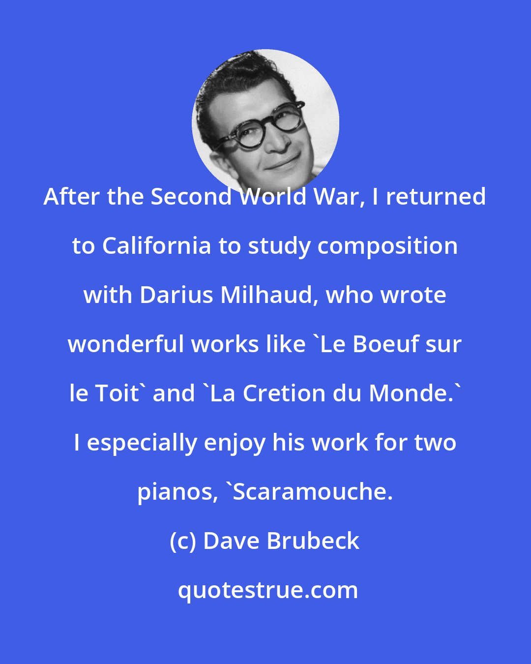 Dave Brubeck: After the Second World War, I returned to California to study composition with Darius Milhaud, who wrote wonderful works like 'Le Boeuf sur le Toit' and 'La Cretion du Monde.' I especially enjoy his work for two pianos, 'Scaramouche.